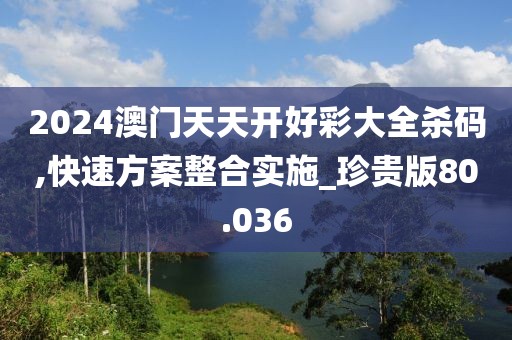 2024澳門天天開好彩大全殺碼,快速方案整合實(shí)施_珍貴版80.036