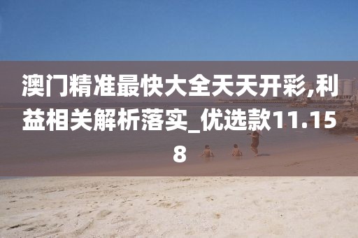 澳門精準(zhǔn)最快大全天天開彩,利益相關(guān)解析落實_優(yōu)選款11.158
