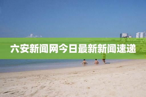 六安新聞網(wǎng)今日最新新聞速遞