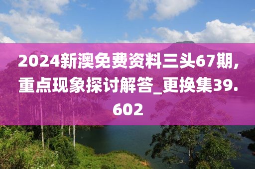 2024新澳免費資料三頭67期,重點現(xiàn)象探討解答_更換集39.602