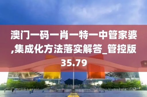 澳門一碼一肖一特一中管家婆,集成化方法落實解答_管控版35.79