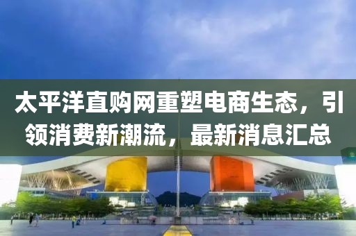 太平洋直購網(wǎng)重塑電商生態(tài)，引領(lǐng)消費(fèi)新潮流，最新消息匯總