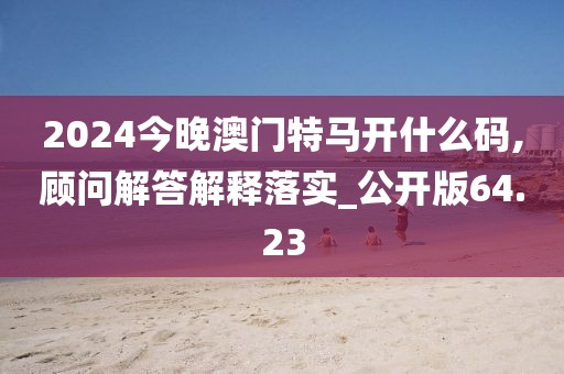 2024今晚澳門特馬開什么碼,顧問解答解釋落實(shí)_公開版64.23
