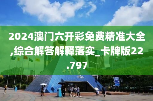 2024澳門六開彩免費(fèi)精準(zhǔn)大全,綜合解答解釋落實(shí)_卡牌版22.797