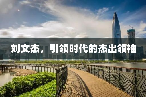 劉文杰，引領(lǐng)時(shí)代的杰出領(lǐng)袖