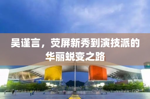 吳謹(jǐn)言，熒屏新秀到演技派的華麗蛻變之路