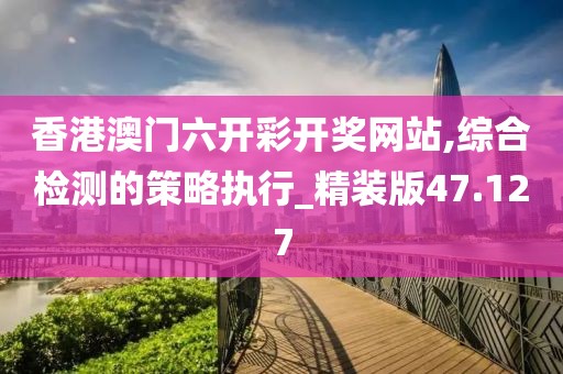 香港澳門(mén)六開(kāi)彩開(kāi)獎(jiǎng)網(wǎng)站,綜合檢測(cè)的策略執(zhí)行_精裝版47.127