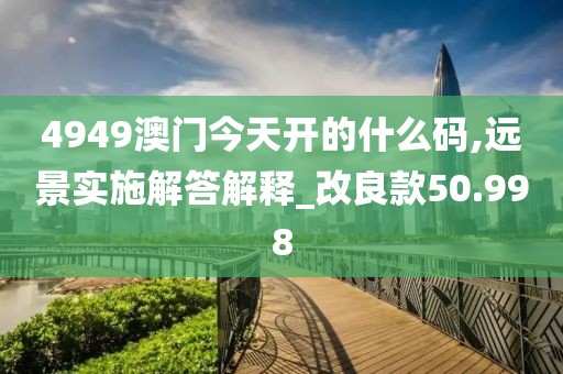 4949澳門(mén)今天開(kāi)的什么碼,遠(yuǎn)景實(shí)施解答解釋_改良款50.998