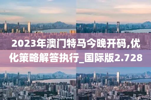 2023年澳門特馬今晚開碼,優(yōu)化策略解答執(zhí)行_國際版2.728