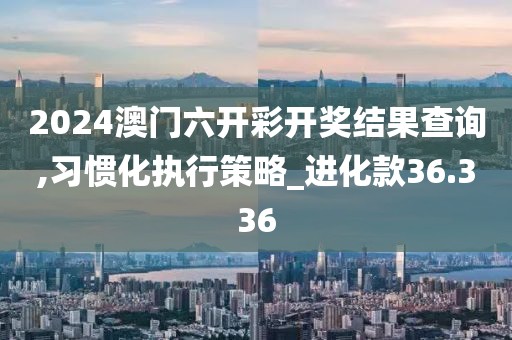 2024澳門六開彩開獎(jiǎng)結(jié)果查詢,習(xí)慣化執(zhí)行策略_進(jìn)化款36.336