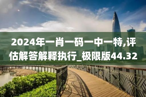 2024年一肖一碼一中一特,評估解答解釋執(zhí)行_極限版44.32