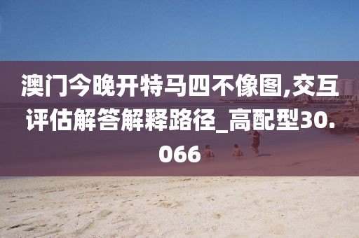 澳門今晚開特馬四不像圖,交互評估解答解釋路徑_高配型30.066
