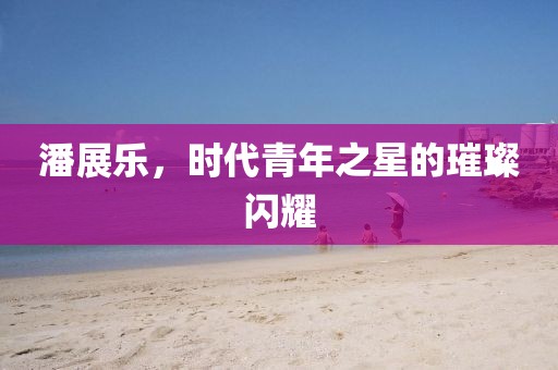 潘展樂，時代青年之星的璀璨閃耀