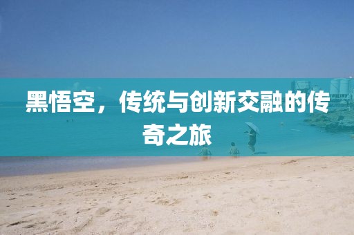 黑悟空，傳統(tǒng)與創(chuàng)新交融的傳奇之旅