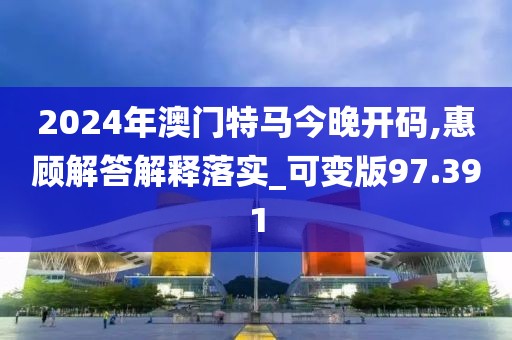 2024年澳門特馬今晚開碼,惠顧解答解釋落實_可變版97.391