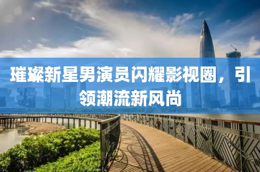 璀璨新星男演員閃耀影視圈，引領(lǐng)潮流新風(fēng)尚