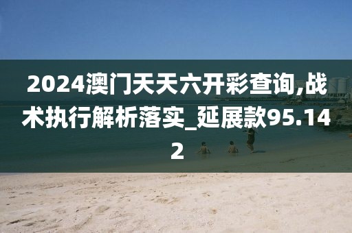 2024澳門天天六開彩查詢,戰(zhàn)術(shù)執(zhí)行解析落實(shí)_延展款95.142