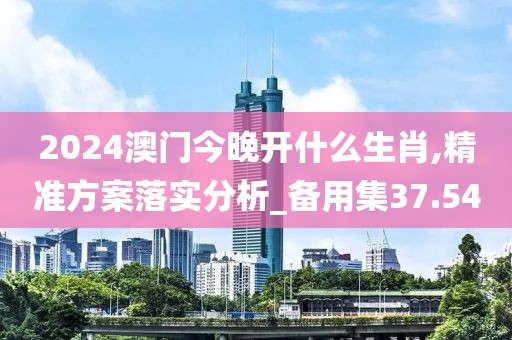 2024澳門今晚開什么生肖,精準方案落實分析_備用集37.54
