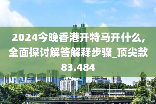 2024今晚香港開特馬開什么,全面探討解答解釋步驟_頂尖款83.484