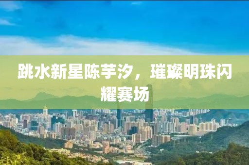 跳水新星陳芋汐，璀璨明珠閃耀賽場