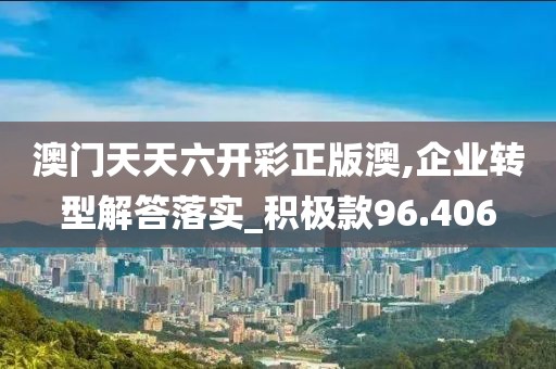 澳門天天六開彩正版澳,企業(yè)轉(zhuǎn)型解答落實(shí)_積極款96.406