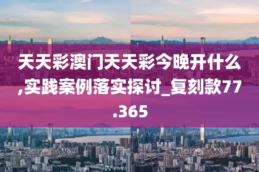 天天彩澳門天天彩今晚開什么,實踐案例落實探討_復(fù)刻款77.365