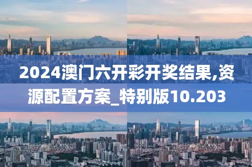 2024澳門六開彩開獎結(jié)果,資源配置方案_特別版10.203