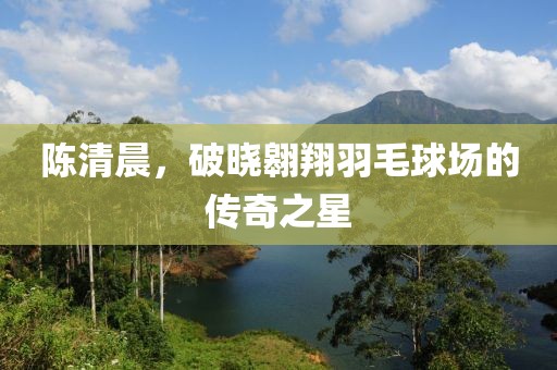 陳清晨，破曉翱翔羽毛球場(chǎng)的傳奇之星