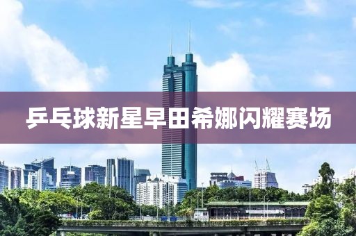 乒乓球新星早田希娜閃耀賽場(chǎng)
