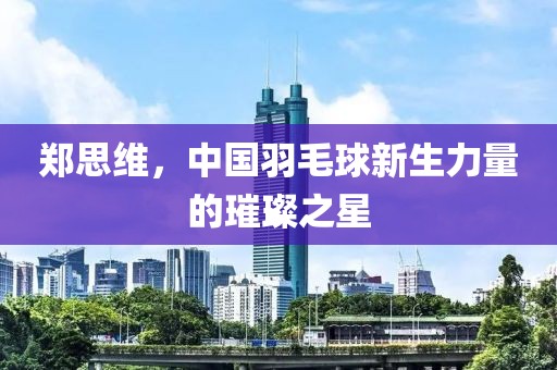 鄭思維，中國羽毛球新生力量的璀璨之星