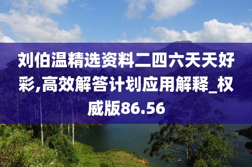 劉伯溫精選資料二四六天天好彩,高效解答計(jì)劃應(yīng)用解釋_權(quán)威版86.56