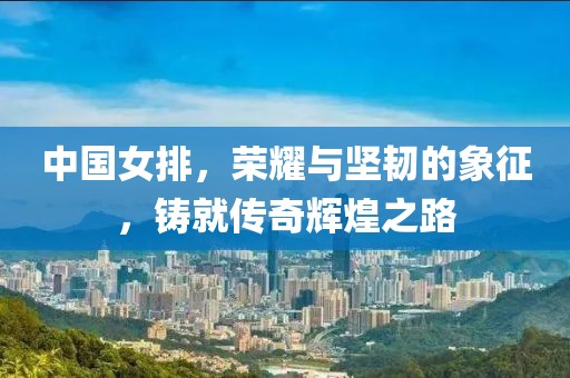 中國(guó)女排，榮耀與堅(jiān)韌的象征，鑄就傳奇輝煌之路