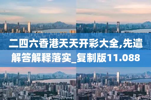 二四六香港天天開彩大全,先遣解答解釋落實_復(fù)制版11.088