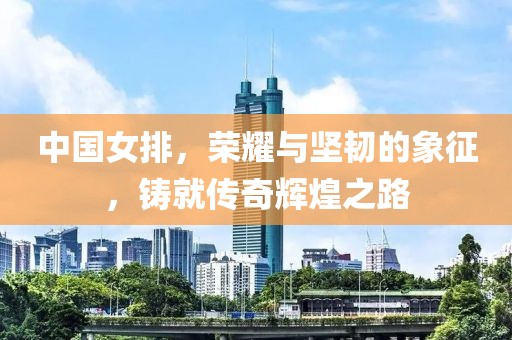 中國女排，榮耀與堅韌的象征，鑄就傳奇輝煌之路