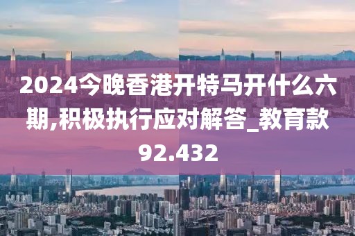 2024今晚香港開特馬開什么六期,積極執(zhí)行應(yīng)對(duì)解答_教育款92.432