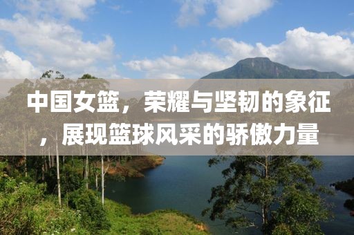 中國女籃，榮耀與堅韌的象征，展現(xiàn)籃球風(fēng)采的驕傲力量