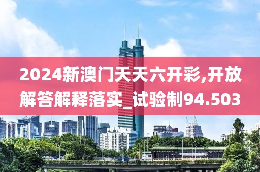2024新澳門天天六開彩,開放解答解釋落實_試驗制94.503