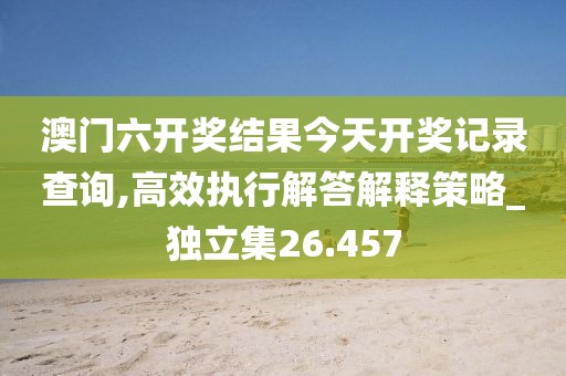 澳門六開獎結(jié)果今天開獎記錄查詢,高效執(zhí)行解答解釋策略_獨立集26.457