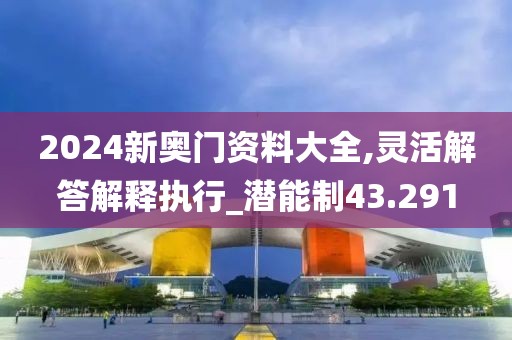 2024新奧門資料大全,靈活解答解釋執(zhí)行_潛能制43.291