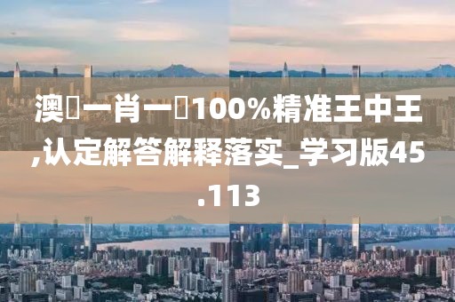 澳門一肖一碼100%精準王中王,認定解答解釋落實_學習版45.113