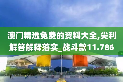 澳門精選免費(fèi)的資料大全,尖利解答解釋落實(shí)_戰(zhàn)斗款11.786