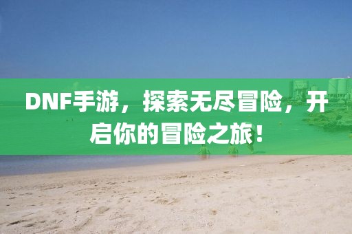 DNF手游，探索無盡冒險(xiǎn)，開啟你的冒險(xiǎn)之旅！