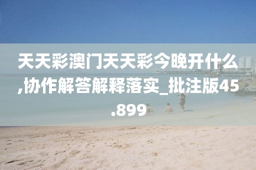 天天彩澳門天天彩今晚開什么,協(xié)作解答解釋落實_批注版45.899