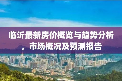 臨沂最新房價概覽與趨勢分析，市場概況及預(yù)測報告