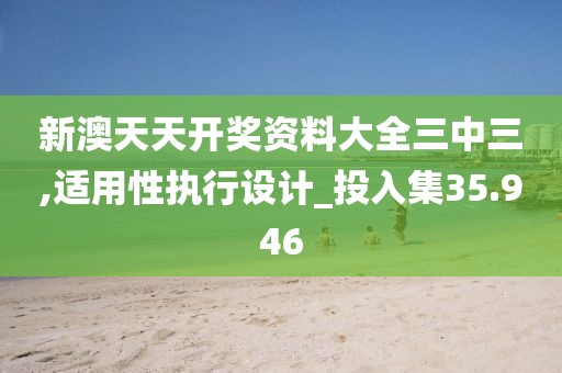 新澳天天開(kāi)獎(jiǎng)資料大全三中三,適用性執(zhí)行設(shè)計(jì)_投入集35.946