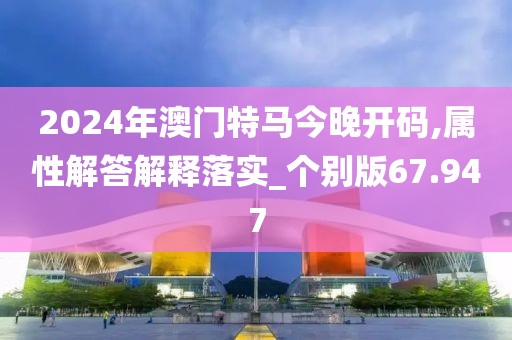 2024年澳門特馬今晚開碼,屬性解答解釋落實_個別版67.947