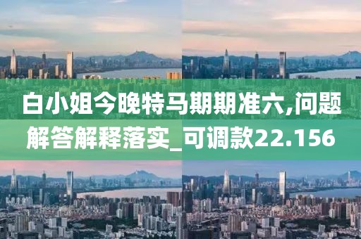白小姐今晚特馬期期準(zhǔn)六,問題解答解釋落實(shí)_可調(diào)款22.156