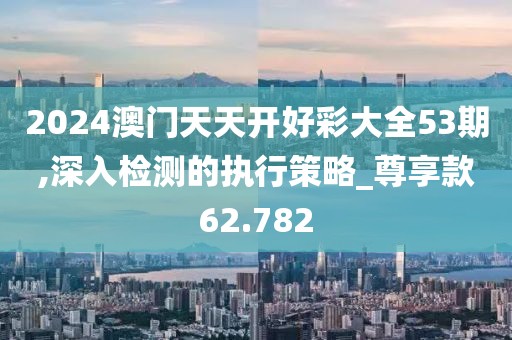 2024澳門天天開好彩大全53期,深入檢測的執(zhí)行策略_尊享款62.782