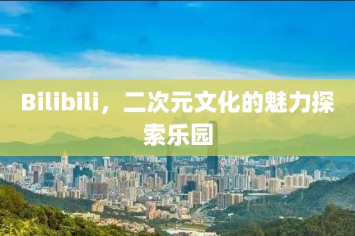Bilibili，二次元文化的魅力探索樂(lè)園