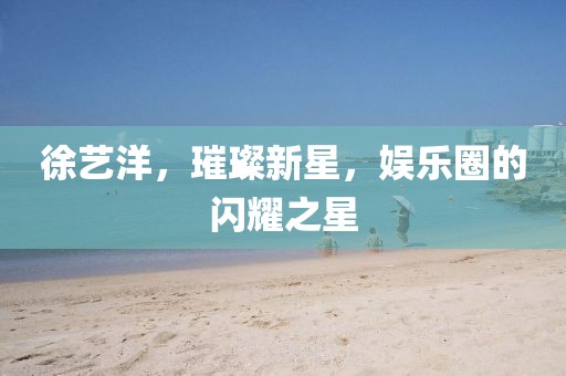徐藝洋，璀璨新星，娛樂圈的閃耀之星